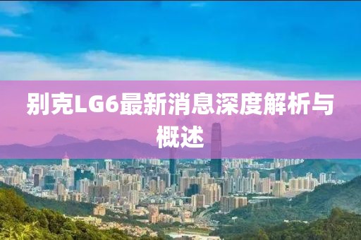 别克LG6最新消息深度解析与概述