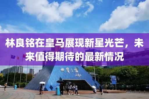 林良铭在皇马展现新星光芒，未来值得期待的最新情况