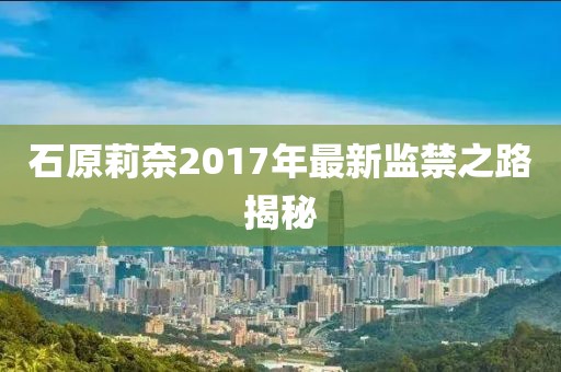 石原莉奈2017年最新监禁之路揭秘