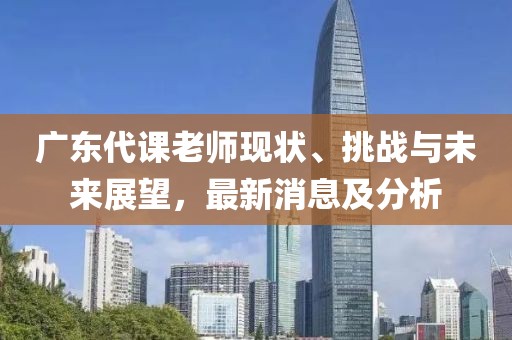 广东代课老师现状、挑战与未来展望，最新消息及分析