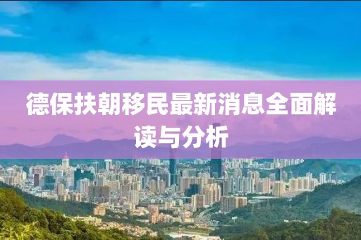 德保扶朝移民最新消息全面解读与分析