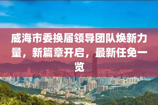 威海市委换届领导团队焕新力量，新篇章开启，最新任免一览