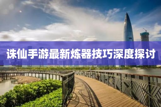 诛仙手游最新炼器技巧深度探讨