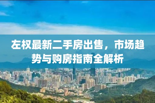 左权最新二手房出售，市场趋势与购房指南全解析