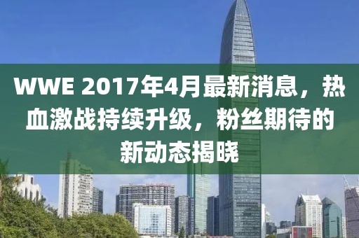 WWE 2017年4月最新消息，热血激战持续升级，粉丝期待的新动态揭晓