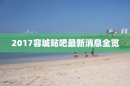 2017容城贴吧最新消息全览