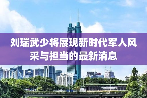 刘瑞武少将展现新时代军人风采与担当的最新消息
