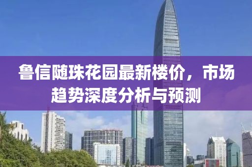 鲁信随珠花园最新楼价，市场趋势深度分析与预测
