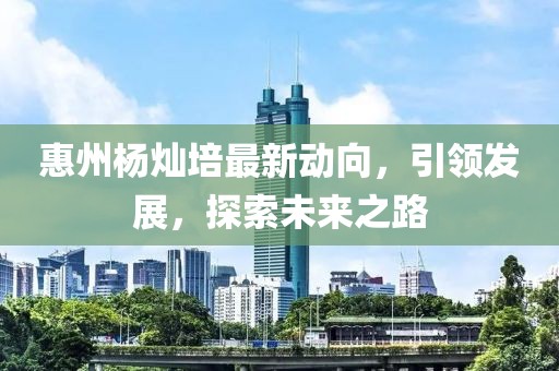 惠州杨灿培最新动向，引领发展，探索未来之路