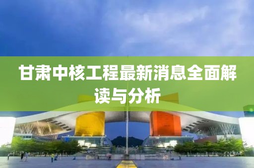 甘肃中核工程最新消息全面解读与分析