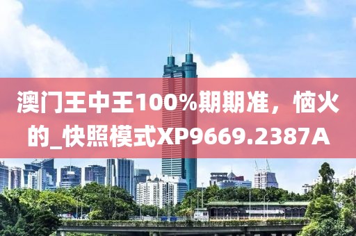 澳门王中王100%期期准，恼火的_快照模式XP9669.2387A