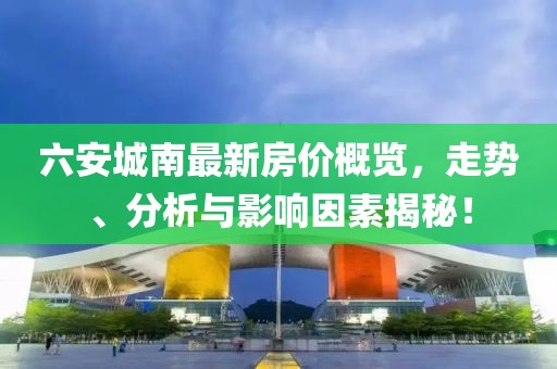 六安城南最新房价概览，走势、分析与影响因素揭秘！