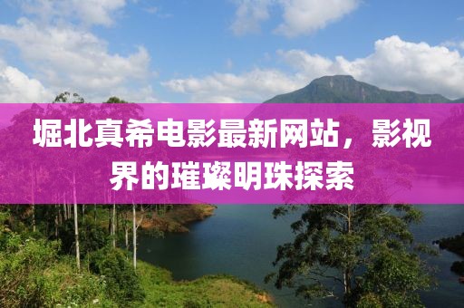 堀北真希电影最新网站，影视界的璀璨明珠探索
