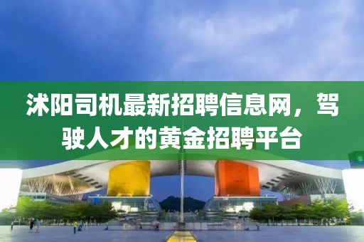 沭阳司机最新招聘信息网，驾驶人才的黄金招聘平台