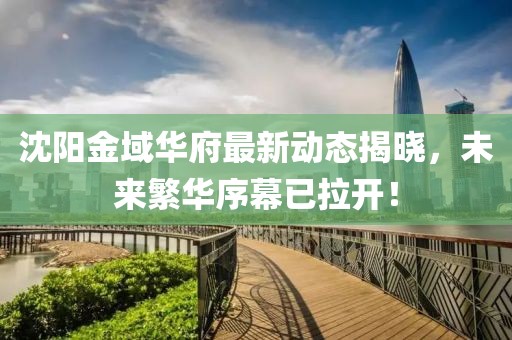 沈阳金域华府最新动态揭晓，未来繁华序幕已拉开！