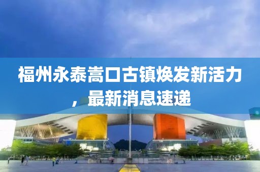 福州永泰嵩口古镇焕发新活力，最新消息速递