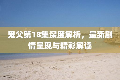 鬼父第18集深度解析，最新剧情呈现与精彩解读