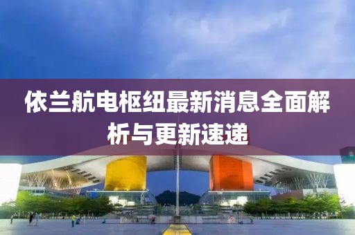 依兰航电枢纽最新消息全面解析与更新速递