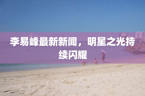 李易峰最新新闻，明星之光持续闪耀