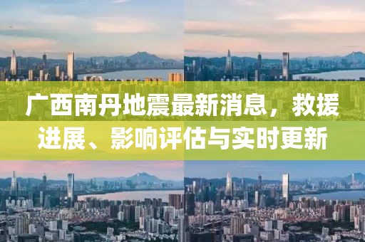 广西南丹地震最新消息，救援进展、影响评估与实时更新