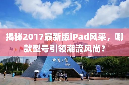 揭秘2017最新版iPad风采，哪款型号引领潮流风尚？