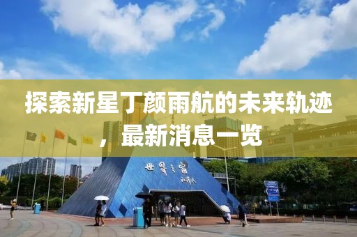 探索新星丁颜雨航的未来轨迹，最新消息一览