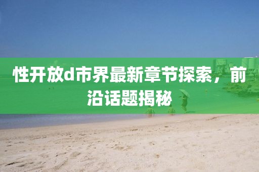 性开放d市界最新章节探索，前沿话题揭秘