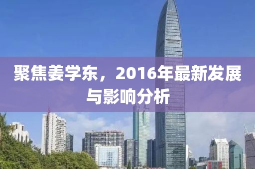 聚焦姜学东，2016年最新发展与影响分析