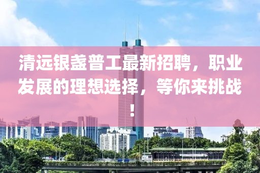 清远银盏普工最新招聘，职业发展的理想选择，等你来挑战！