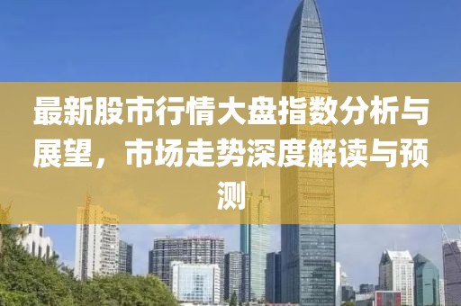 最新股市行情大盘指数分析与展望，市场走势深度解读与预测