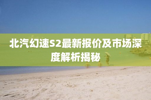 北汽幻速S2最新报价及市场深度解析揭秘