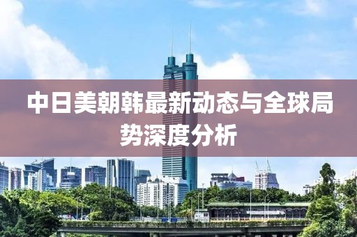 中日美朝韩最新动态与全球局势深度分析
