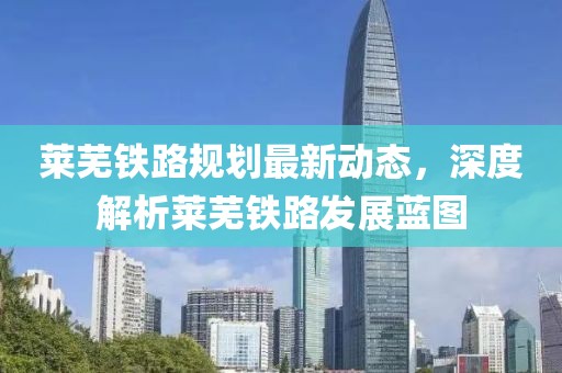 莱芜铁路规划最新动态，深度解析莱芜铁路发展蓝图