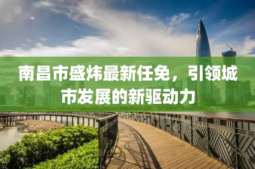 南昌市盛炜最新任免，引领城市发展的新驱动力
