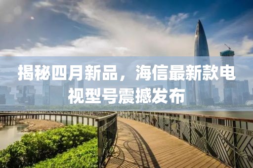 揭秘四月新品，海信最新款电视型号震撼发布