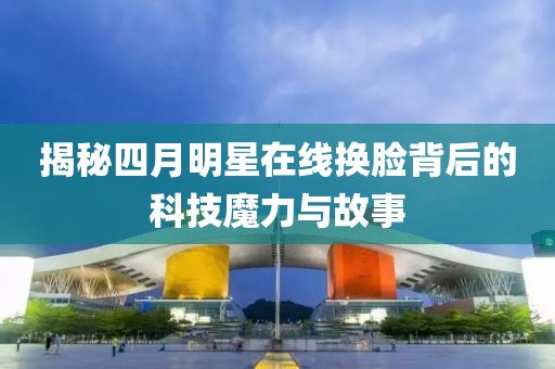 揭秘四月明星在线换脸背后的科技魔力与故事