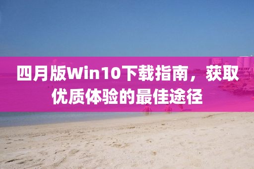 四月版Win10下载指南，获取优质体验的最佳途径