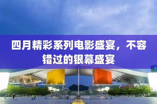 四月精彩系列电影盛宴，不容错过的银幕盛宴