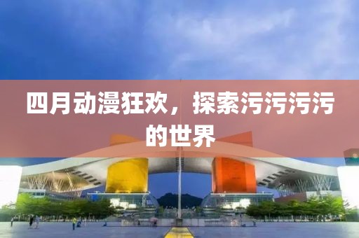 四月动漫狂欢，探索污污污污的世界