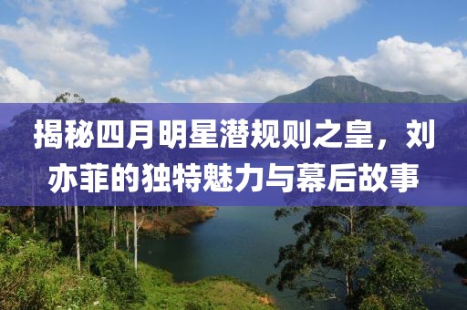 揭秘四月明星潜规则之皇，刘亦菲的独特魅力与幕后故事
