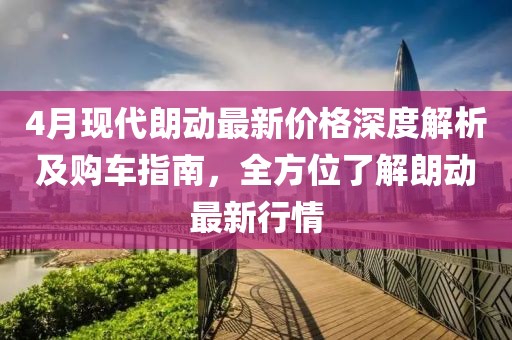4月现代朗动最新价格深度解析及购车指南，全方位了解朗动最新行情