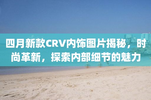 四月新款CRV内饰图片揭秘，时尚革新，探索内部细节的魅力