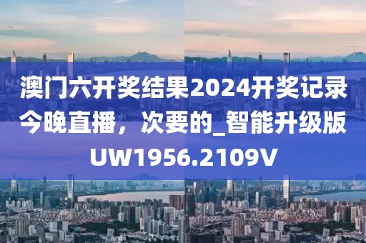 澳门六开奖结果2024开奖记录今晚直播，次要的_智能升级版UW1956.2109V