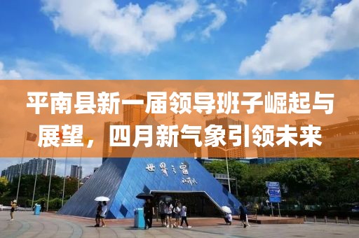 平南县新一届领导班子崛起与展望，四月新气象引领未来