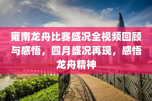 雍南龙舟比赛盛况全视频回顾与感悟，四月盛况再现，感悟龙舟精神
