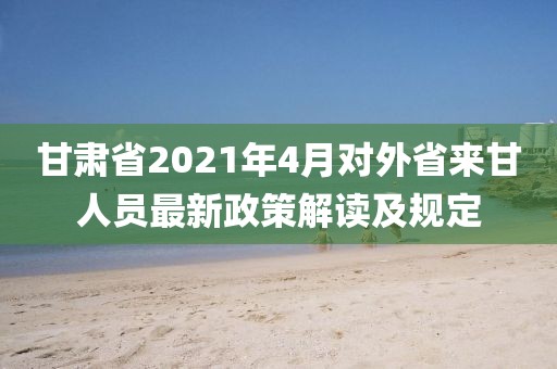 甘肃省2021年4月对外省来甘人员最新政策解读及规定