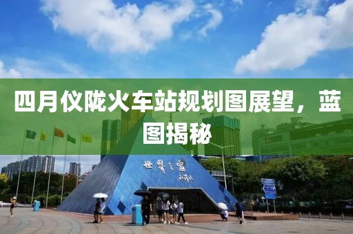 四月仪陇火车站规划图展望，蓝图揭秘