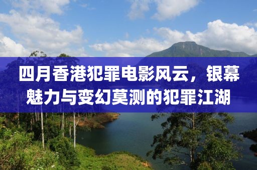 四月香港犯罪电影风云，银幕魅力与变幻莫测的犯罪江湖