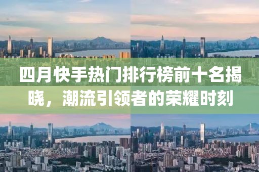 四月快手热门排行榜前十名揭晓，潮流引领者的荣耀时刻