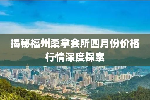 揭秘福州桑拿会所四月份价格行情深度探索